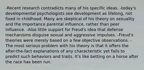 -Recent research contradicts many of his specific ideas. -today's developmental psychologists see development as lifelong, not fixed in childhood. Many are skeptical of his theory on sexuality and the importance parental influence, rather than peer influence. -Also little support for Freud's idea that defense mechanisms disguise sexual and aggressive impulses. -Freud's theories were merely based on a few objective observations. -The most serious problem with his theory is that it offers the after-the-fact explanations of any characteristic yet fails to predict such behaviors and traits. It's like betting on a horse after the race has been run.