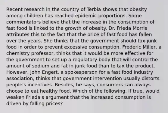 Recent research in the country of Terbia shows that obesity among children has reached epidemic proportions. Some commentators believe that the increase in the consumption of fast food is linked to the growth of obesity. Dr. Frieda Morris attributes this to the fact that the price of fast food has fallen over the years. She thinks that the government should tax junk food in order to prevent excessive consumption. Frederic Miller, a chemistry professor, thinks that it would be more effective for the government to set up a regulatory body that will control the amount of sodium and fat in junk food than to tax the product. However, John Engert, a spokesperson for a fast food industry association, thinks that government intervention usually distorts people's incentives. Besides, he says, consumers can always choose to eat healthy food. Which of the following, if true, would weaken Frieda's argument that the increased consumption is driven by falling prices?