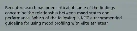 Recent research has been critical of some of the findings concerning the relationship between mood states and performance. Which of the following is NOT a recommended guideline for using mood profiling with elite athletes?