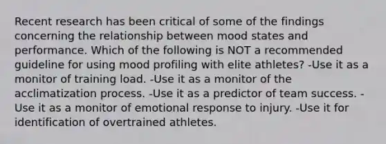 Recent research has been critical of some of the findings concerning the relationship between mood states and performance. Which of the following is NOT a recommended guideline for using mood profiling with elite athletes? -Use it as a monitor of training load. -Use it as a monitor of the acclimatization process. -Use it as a predictor of team success. -Use it as a monitor of emotional response to injury. -Use it for identification of overtrained athletes.