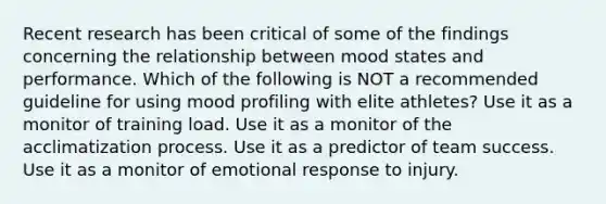 Recent research has been critical of some of the findings concerning the relationship between mood states and performance. Which of the following is NOT a recommended guideline for using mood profiling with elite athletes? Use it as a monitor of training load. Use it as a monitor of the acclimatization process. Use it as a predictor of team success. Use it as a monitor of emotional response to injury.