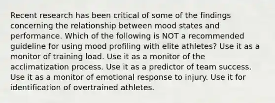 Recent research has been critical of some of the findings concerning the relationship between mood states and performance. Which of the following is NOT a recommended guideline for using mood profiling with elite athletes? Use it as a monitor of training load. Use it as a monitor of the acclimatization process. Use it as a predictor of team success. Use it as a monitor of emotional response to injury. Use it for identification of overtrained athletes.