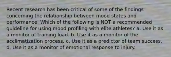 Recent research has been critical of some of the findings concerning the relationship between mood states and performance. Which of the following is NOT a recommended guideline for using mood profiling with elite athletes? a. Use it as a monitor of training load. b. Use it as a monitor of the acclimatization process. c. Use it as a predictor of team success. d. Use it as a monitor of emotional response to injury.