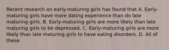 Recent research on early-maturing girls has found that A. Early-maturing girls have more dating experience than do late maturing girls. B. Early-maturing girls are more likely than late maturing girls to be depressed. C. Early-maturing girls are more likely than late maturing girls to have eating disorders. D. All of these