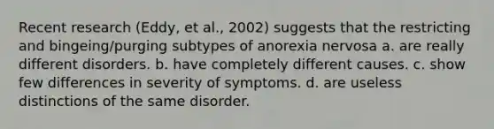 Recent research (Eddy, et al., 2002) suggests that the restricting and bingeing/purging subtypes of <a href='https://www.questionai.com/knowledge/kVNGtFlMIY-anorexia-nervosa' class='anchor-knowledge'>anorexia nervosa</a> a. are really different disorders. b. have completely different causes. c. show few differences in severity of symptoms. d. are useless distinctions of the same disorder.