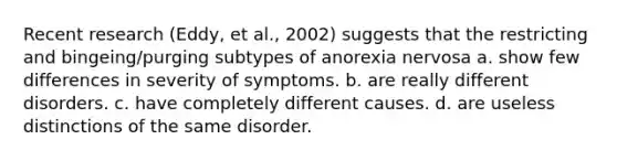 Recent research (Eddy, et al., 2002) suggests that the restricting and bingeing/purging subtypes of anorexia nervosa a. show few differences in severity of symptoms. b. are really different disorders. c. have completely different causes. d. are useless distinctions of the same disorder.