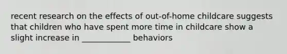 recent research on the effects of out-of-home childcare suggests that children who have spent more time in childcare show a slight increase in ____________ behaviors