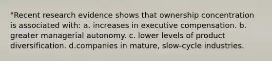 "Recent research evidence shows that ownership concentration is associated with: a. increases in executive compensation. b. greater managerial autonomy. c. lower levels of product diversification. d.companies in mature, slow-cycle industries.