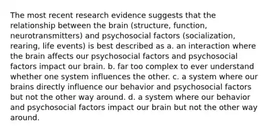 The most recent research evidence suggests that the relationship between the brain (structure, function, neurotransmitters) and psychosocial factors (socialization, rearing, life events) is best described as a. an interaction where the brain affects our psychosocial factors and psychosocial factors impact our brain. b. far too complex to ever understand whether one system influences the other. c. a system where our brains directly influence our behavior and psychosocial factors but not the other way around. d. a system where our behavior and psychosocial factors impact our brain but not the other way around.