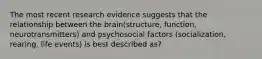 The most recent research evidence suggests that the relationship between the brain(structure, function, neurotransmitters) and psychosocial factors (socialization, rearing, life events) is best described as?