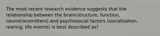 The most recent research evidence suggests that the relationship between the brain(structure, function, neurotransmitters) and psychosocial factors (socialization, rearing, life events) is best described as?