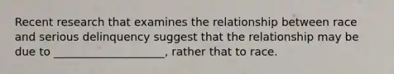 Recent research that examines the relationship between race and serious delinquency suggest that the relationship may be due to ____________________, rather that to race.