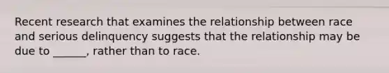 Recent research that examines the relationship between race and serious delinquency suggests that the relationship may be due to ______, rather than to race.