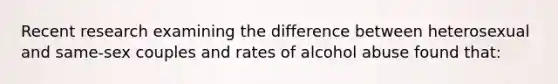 Recent research examining the difference between heterosexual and same-sex couples and rates of alcohol abuse found that: