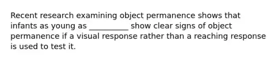 Recent research examining object permanence shows that infants as young as __________ show clear signs of object permanence if a visual response rather than a reaching response is used to test it.