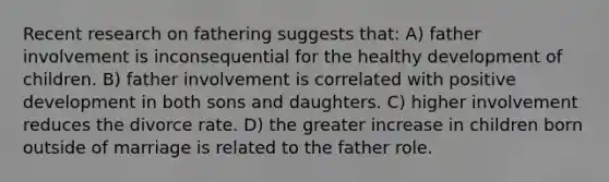 Recent research on fathering suggests that: A) father involvement is inconsequential for the healthy development of children. B) father involvement is correlated with positive development in both sons and daughters. C) higher involvement reduces the divorce rate. D) the greater increase in children born outside of marriage is related to the father role.