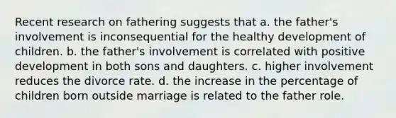 Recent research on fathering suggests that a. the father's involvement is inconsequential for the healthy development of children. b. the father's involvement is correlated with positive development in both sons and daughters. c. higher involvement reduces the divorce rate. d. the increase in the percentage of children born outside marriage is related to the father role.