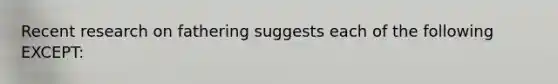 Recent research on fathering suggests each of the following EXCEPT: