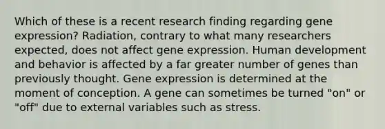 Which of these is a recent research finding regarding gene expression? Radiation, contrary to what many researchers expected, does not affect gene expression. Human development and behavior is affected by a far greater number of genes than previously thought. Gene expression is determined at the moment of conception. A gene can sometimes be turned "on" or "off" due to external variables such as stress.