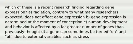 which of these is a recent research finding regarding gene expression? a) radiation, contrary to what many researchers expected, does not affect gene expression b) gene expression is determined at the moment of conception c) human development and behavior is affected by a far greater number of genes than previously thought d) a gene can sometimes be turned "on" and "off" due to external variables such as stress