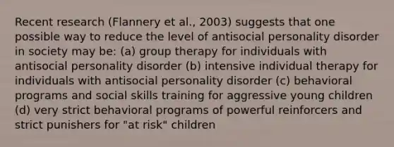 Recent research (Flannery et al., 2003) suggests that one possible way to reduce the level of antisocial personality disorder in society may be: (a) group therapy for individuals with antisocial personality disorder (b) intensive individual therapy for individuals with antisocial personality disorder (c) behavioral programs and social skills training for aggressive young children (d) very strict behavioral programs of powerful reinforcers and strict punishers for "at risk" children