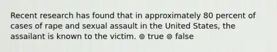 Recent research has found that in approximately 80 percent of cases of rape and sexual assault in the United States, the assailant is known to the victim. ⊚ true ⊚ false