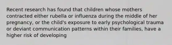 Recent research has found that children whose mothers contracted either rubella or influenza during the middle of her pregnancy, or the child's exposure to early psychological trauma or deviant communication patterns within their families, have a higher risk of developing