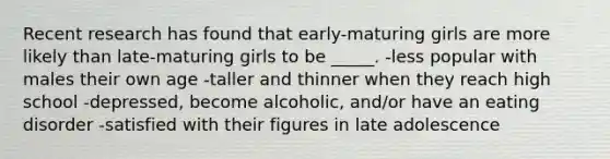 Recent research has found that early-maturing girls are more likely than late-maturing girls to be _____. -less popular with males their own age -taller and thinner when they reach high school -depressed, become alcoholic, and/or have an eating disorder -satisfied with their figures in late adolescence