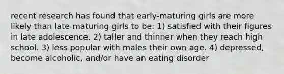 recent research has found that early-maturing girls are more likely than late-maturing girls to be: 1) satisfied with their figures in late adolescence. 2) taller and thinner when they reach high school. 3) less popular with males their own age. 4) depressed, become alcoholic, and/or have an eating disorder