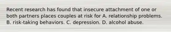 Recent research has found that insecure attachment of one or both partners places couples at risk for A. relationship problems. B. risk-taking behaviors. C. depression. D. alcohol abuse.