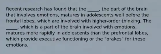 Recent research has found that the _____, the part of the brain that involves emotions, matures in adolescents well before the frontal lobes, which are involved with higher-order thinking. The _____, which is a part of the brain involved with emotions, matures more rapidly in adolescents than the prefrontal lobes, which provide executive functioning or the "brakes" for these emotions.