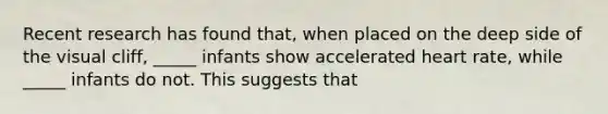 Recent research has found that, when placed on the deep side of the visual cliff, _____ infants show accelerated heart rate, while _____ infants do not. This suggests that