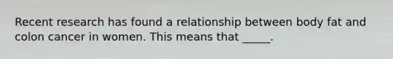 Recent research has found a relationship between body fat and colon cancer in women. This means that _____.