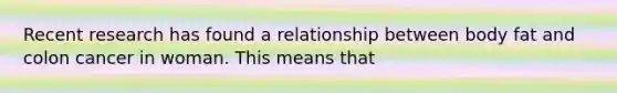 Recent research has found a relationship between body fat and colon cancer in woman. This means that