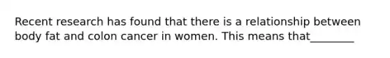 Recent research has found that there is a relationship between body fat and colon cancer in women. This means that________