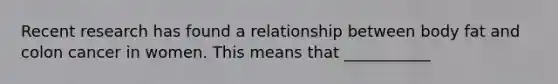 Recent research has found a relationship between body fat and colon cancer in women. This means that ___________