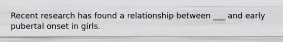 Recent research has found a relationship between ___ and early pubertal onset in girls.