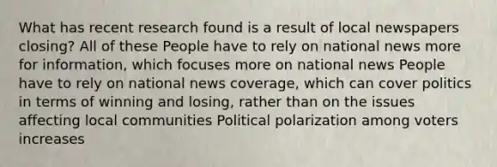 What has recent research found is a result of local newspapers closing? All of these People have to rely on national news more for information, which focuses more on national news People have to rely on national news coverage, which can cover politics in terms of winning and losing, rather than on the issues affecting local communities Political polarization among voters increases