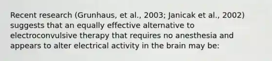 Recent research (Grunhaus, et al., 2003; Janicak et al., 2002) suggests that an equally effective alternative to electroconvulsive therapy that requires no anesthesia and appears to alter electrical activity in the brain may be: