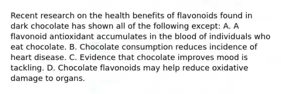 Recent research on the health benefits of flavonoids found in dark chocolate has shown all of the following except: A. A flavonoid antioxidant accumulates in the blood of individuals who eat chocolate. B. Chocolate consumption reduces incidence of heart disease. C. Evidence that chocolate improves mood is tackling. D. Chocolate flavonoids may help reduce oxidative damage to organs.