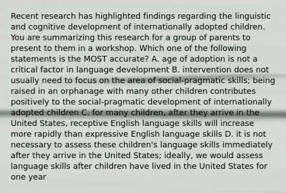 Recent research has highlighted findings regarding the linguistic and cognitive development of internationally adopted children. You are summarizing this research for a group of parents to present to them in a workshop. Which one of the following statements is the MOST accurate? A. age of adoption is not a critical factor in language development B. intervention does not usually need to focus on the area of social-pragmatic skills; being raised in an orphanage with many other children contributes positively to the social-pragmatic development of internationally adopted children C. for many children, after they arrive in the United States, receptive English language skills will increase more rapidly than expressive English language skills D. it is not necessary to assess these children's language skills immediately after they arrive in the United States; ideally, we would assess language skills after children have lived in the United States for one year