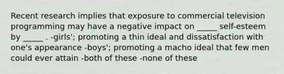 Recent research implies that exposure to commercial television programming may have a negative impact on _____ self-esteem by _____ . -girls'; promoting a thin ideal and dissatisfaction with one's appearance -boys'; promoting a macho ideal that few men could ever attain -both of these -none of these