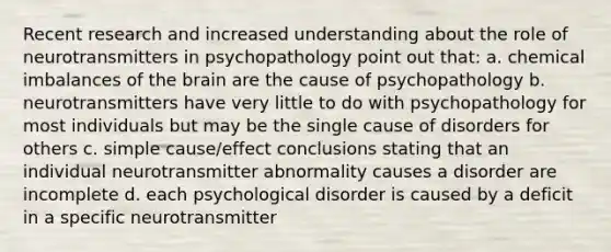 Recent research and increased understanding about the role of neurotransmitters in psychopathology point out that: a. chemical imbalances of the brain are the cause of psychopathology b. neurotransmitters have very little to do with psychopathology for most individuals but may be the single cause of disorders for others c. simple cause/effect conclusions stating that an individual neurotransmitter abnormality causes a disorder are incomplete d. each psychological disorder is caused by a deficit in a specific neurotransmitter