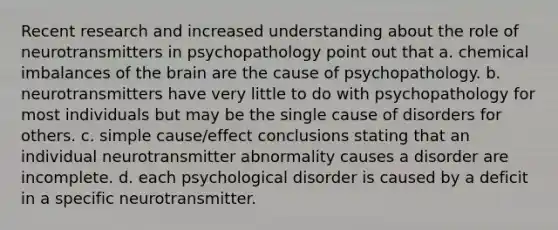 Recent research and increased understanding about the role of neurotransmitters in psychopathology point out that a. chemical imbalances of the brain are the cause of psychopathology. b. neurotransmitters have very little to do with psychopathology for most individuals but may be the single cause of disorders for others. c. simple cause/effect conclusions stating that an individual neurotransmitter abnormality causes a disorder are incomplete. d. each psychological disorder is caused by a deficit in a specific neurotransmitter.