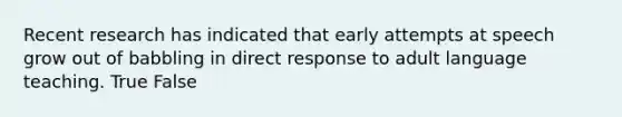 Recent research has indicated that early attempts at speech grow out of babbling in direct response to adult language teaching. True False