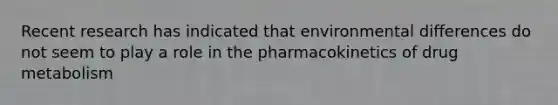 Recent research has indicated that environmental differences do not seem to play a role in the pharmacokinetics of drug metabolism