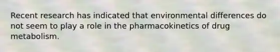 Recent research has indicated that environmental differences do not seem to play a role in the pharmacokinetics of drug metabolism.