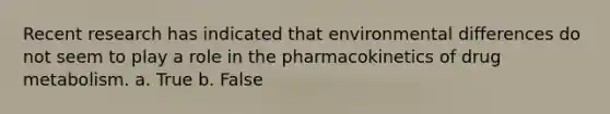 Recent research has indicated that environmental differences do not seem to play a role in the pharmacokinetics of drug metabolism. a. True b. False