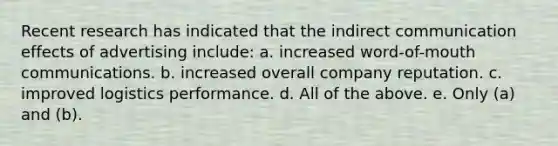 Recent research has indicated that the indirect communication effects of advertising include: a. increased word-of-mouth communications. b. increased overall company reputation. c. improved logistics performance. d. All of the above. e. Only (a) and (b).