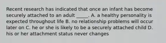 Recent research has indicated that once an infant has become securely attached to an adult _____. A. a healthy personality is expected throughout life B. no relationship problems will occur later on C. he or she is likely to be a securely attached child D. his or her attachment status never changes